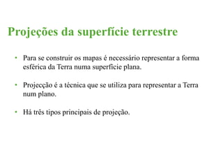 Projeções da superfície terrestre 
• Para se construir os mapas é necessário representar a forma 
esférica da Terra numa superfície plana. 
• Projecção é a técnica que se utiliza para representar a Terra 
num plano. 
• Há três tipos principais de projeção. 
 