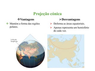 Projeção cónica 
Vantagens 
 Mantém a forma das regiões 
polares. 
Desvantagens 
 Deforma as áreas equatoriais. 
 Apenas representa um hemisfério 
de cada vez. 
 