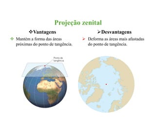 Projeção zenital 
Vantagens 
 Mantém a forma das áreas 
próximas do ponto de tangência. 
Desvantagens 
 Deforma as áreas mais afastadas 
do ponto de tangência. 
 