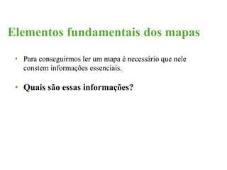 Elementos fundamentais dos mapas 
• Para conseguirmos ler um mapa é necessário que nele 
constem informações essenciais. 
• Quais são essas informações? 
 