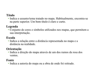 Título 
• Indica o assunto/tema tratado no mapa. Habitualmente, encontra-se 
na parte superior. Um bom título é claro e curto. 
Legenda 
• Conjunto de cores e símbolos utilizados nos mapas, que permitem a 
sua interpretação. 
Escala 
• Indica a relação entre a distância representada no mapa e a 
distância na realidade. 
Orientação 
• Indica a direção do mapa através de um dos rumos da rosa dos 
ventos. 
Fonte 
• Indica a autoria do mapa ou a obra de onde foi retirado. 
 