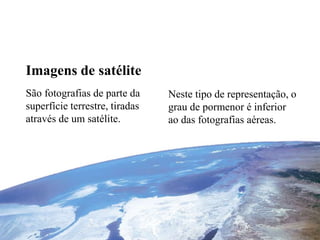 Imagens de satélite 
São fotografias de parte da 
superfície terrestre, tiradas 
através de um satélite. 
Neste tipo de representação, o 
grau de pormenor é inferior 
ao das fotografias aéreas. 
 