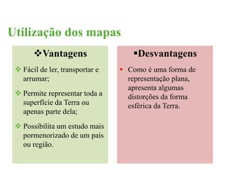 Utilização dos mapas 
Vantagens 
 Fácil de ler, transportar e 
arrumar; 
 Permite representar toda a 
superfície da Terra ou 
apenas parte dela; 
 Possibilita um estudo mais 
pormenorizado de um país 
ou região. 
Desvantagens 
 Como é uma forma de 
representação plana, 
apresenta algumas 
distorções da forma 
esférica da Terra. 
 