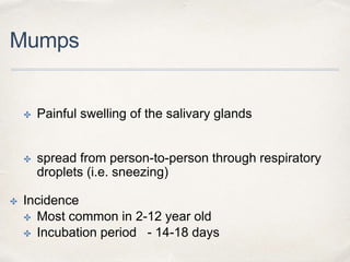 Mumps 
✤ Painful swelling of the salivary glands 
✤ spread from person-to-person through respiratory 
droplets (i.e. sneezing) 
✤ Incidence 
✤ Most common in 2-12 year old 
✤ Incubation period - 14-18 days 
 