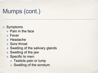 Mumps (cont.) 
✤ Symptoms 
✤ Pain in the face 
✤ Fever 
✤ Headache 
✤ Sore throat 
✤ Swelling of the salivary glands 
✤ Swelling of the jaw 
✤ Specific to men: 
✤ Testicle pain or lump 
✤ Swelling of the scrotum 
 