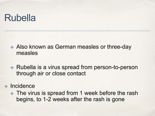 Rubella 
✤ Also known as German measles or three-day 
measles 
✤ Rubella is a virus spread from person-to-person 
through air or close contact 
✤ Incidence 
✤ The virus is spread from 1 week before the rash 
begins, to 1-2 weeks after the rash is gone 
 