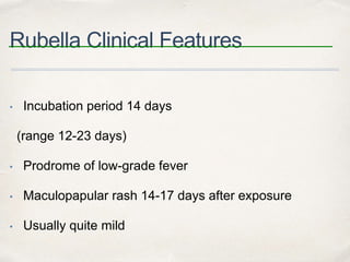 Rubella Clinical Features 
• Incubation period 14 days 
(range 12-23 days) 
• Prodrome of low-grade fever 
• Maculopapular rash 14-17 days after exposure 
• Usually quite mild 
 