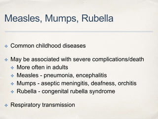 Measles, Mumps, Rubella 
✤ Common childhood diseases 
✤ May be associated with severe complications/death 
✤ More often in adults 
✤ Measles - pneumonia, encephalitis 
✤ Mumps - aseptic meningitis, deafness, orchitis 
✤ Rubella - congenital rubella syndrome 
✤ Respiratory transmission 
 