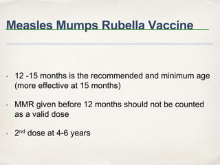 Measles Mumps Rubella Vaccine 
• 12 -15 months is the recommended and minimum age 
(more effective at 15 months) 
• MMR given before 12 months should not be counted 
as a valid dose 
• 2nd dose at 4-6 years 
 