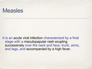 Measles 
It is an acute viral infection characterized by a final 
stage with a maculopapular rash erupting 
successively over the neck and face, trunk, arms, 
and legs, and accompanied by a high fever. 
 