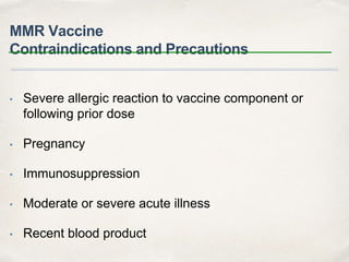 MMR Vaccine 
Contraindications and Precautions 
• Severe allergic reaction to vaccine component or 
following prior dose 
• Pregnancy 
• Immunosuppression 
• Moderate or severe acute illness 
• Recent blood product 
