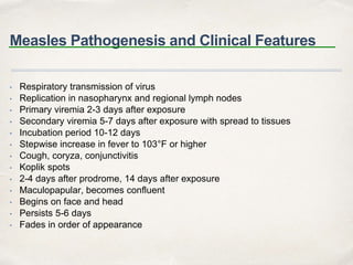 Measles Pathogenesis and Clinical Features 
• Respiratory transmission of virus 
• Replication in nasopharynx and regional lymph nodes 
• Primary viremia 2-3 days after exposure 
• Secondary viremia 5-7 days after exposure with spread to tissues 
• Incubation period 10-12 days 
• Stepwise increase in fever to 103°F or higher 
• Cough, coryza, conjunctivitis 
• Koplik spots 
• 2-4 days after prodrome, 14 days after exposure 
• Maculopapular, becomes confluent 
• Begins on face and head 
• Persists 5-6 days 
• Fades in order of appearance 
 