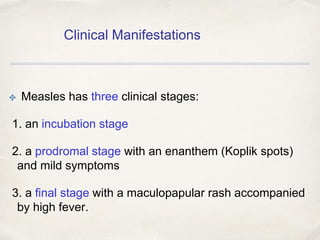 Clinical Manifestations 
✤ Measles has three clinical stages: 
1. an incubation stage 
2. a prodromal stage with an enanthem (Koplik spots) 
and mild symptoms 
3. a final stage with a maculopapular rash accompanied 
by high fever. 
 
