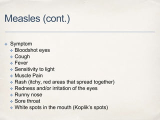 Measles (cont.) 
✤ Symptom 
✤ Bloodshot eyes 
✤ Cough 
✤ Fever 
✤ Sensitivity to light 
✤ Muscle Pain 
✤ Rash (itchy, red areas that spread together) 
✤ Redness and/or irritation of the eyes 
✤ Runny nose 
✤ Sore throat 
✤ White spots in the mouth (Koplik’s spots) 
 