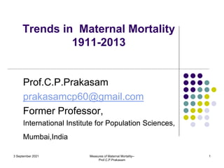 Trends in Maternal Mortality
1911-2013
Prof.C.P.Prakasam
prakasamcp60@gmail.com
Former Professor,
International Institute for Population Sciences,
Mumbai,India
3 September 2021 Measures of Maternal Mortality--
Prof.C.P.Prakasam
1
 