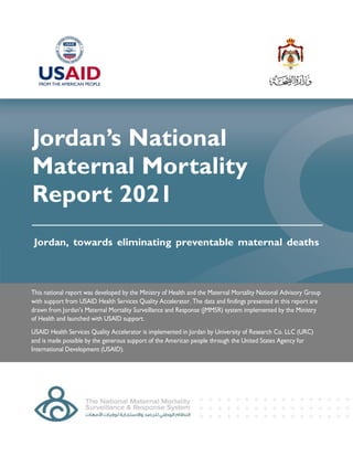 Jordan’s National
Maternal Mortality
Report 2021
This national report was developed by the Ministry of Health and the Maternal Mortality National Advisory Group
with support from USAID Health Services Quality Accelerator. The data and findings presented in this report are
drawn from Jordan’s Maternal Mortality Surveillance and Response (JMMSR) system implemented by the Ministry
of Health and launched with USAID support.
USAID Health Services Quality Accelerator is implemented in Jordan by University of Research Co. LLC (URC)
and is made possible by the generous support of the American people through the United States Agency for
International Development (USAID).
Jordan, towards eliminating preventable maternal deaths
 