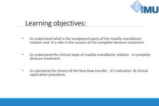 Learning objectives:
 to understand what is the component parts of the maxillo-mandibular
relation and it is role in the success of the complete denture treatment.
 to understand the clinical steps of maxillo-mandibular relation in complete
denture treatment.
 to uderstand the theory of the face-bow transfer , it’s indication & clinical
application procedure.
 