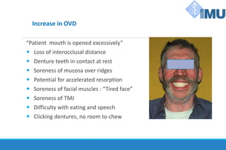 Increase in OVD
“Patient mouth is opened excessively”
 Loss of interocclusal distance
 Denture teeth in contact at rest
 Soreness of mucosa over ridges
 Potential for accelerated resorption
 Soreness of facial muscles : “Tired face”
 Soreness of TMJ
 Difficulty with eating and speech
 Clicking dentures, no room to chew
 