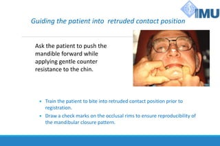 Guiding the patient into retruded contact position
Ask the patient to push the
mandible forward while
applying gentle counter
resistance to the chin.
 Train the patient to bite into retruded contact position prior to
registration.
 Draw a check marks on the occlusal rims to ensure reproducibility of
the mandibular closure pattern.
 