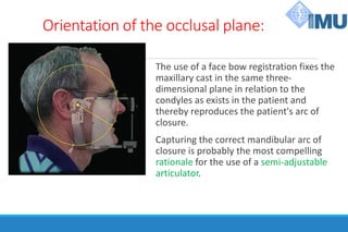 Orientation of the occlusal plane:
The use of a face bow registration fixes the
maxillary cast in the same three-
dimensional plane in relation to the
condyles as exists in the patient and
thereby reproduces the patient's arc of
closure.
Capturing the correct mandibular arc of
closure is probably the most compelling
rationale for the use of a semi-adjustable
articulator.
 