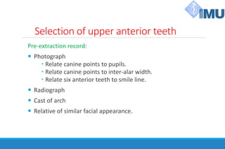 Selection of upper anterior teeth
Pre-extraction record:
 Photograph
 Relate canine points to pupils.
 Relate canine points to inter-alar width.
 Relate six anterior teeth to smile line.
 Radiograph
 Cast of arch
 Relative of similar facial appearance.
 