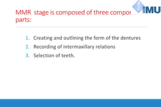 MMR stage is composed of three component
parts:
1. Creating and outlining the form of the dentures
2. Recording of intermaxillary relations
3. Selection of teeth.
 