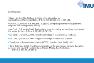 References:
Davies SJ, Gray RM, McCord JF. Good occlusal practice in
removable prosthodontics (2001).Br Dent J.10;191(9):491-4, 497-502.
Grant A. A., Heath J. R. & McCord J. F. (1994). Complete prosthodontics problems
diagnosis and management. Mosby.
Mc Cord J F, Grant AA(2000).Registration: stage I--creating and outlining the form of
the upper denture. Br Dent J. 27;188(10):529-36.
Mc Cord J F, Grant AA(2000). Registration: stage II--intermaxillary relations.
Mc Cord J F, Grant AA(2000). Registration: stage III—selection of teeth.
The glossary of prosthodontic terms (2005) J Prosthet Dent ;94(1):10-92.
 Zarb Bolender (2004) Prosthodontic treatment for edentulous patients. Complete
dentures and implant-supported prostheses. Mosby. Twelfth Edition.
Br Dent J. 24;188(12):660-6.
 