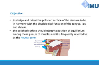 Objective:
• to design and orient the polished surface of the denture to be
in harmony with the physiological function of the tongue, lips
and cheeks.
• the polished surface should occupy a position of equilibrium
among these groups of muscles and it is frequently referred to
as the neutral zone.
 
