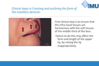 Clinical steps in Creating and outlining the form of
the maxillary denture:
First clinical step is to ensure that
the infra-nasal tissues are
harmonious with the soft tissues
of the middle third of the face.
Failure to do this may affect the
form and length of the upper
lip, by raising the lip
inappropriately.
 