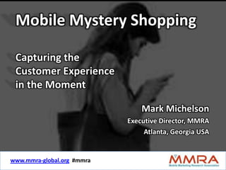 Mobile Mystery Shopping

 Capturing the
 Customer Experience
 in the Moment

                                    Mark Michelson
                               Executive Director, MMRA
                                    Atlanta, Georgia USA


www.mmra-global.org #mmra
     www.mmra-global.org    #mmra
 