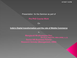 Presentation for the Seminar as part of
Pre PhD Course Work
On
India's Digital transformation and the role of Mobile Commerce
By
Mangipudi Mruthyanjaya Rao,
MA (Eco), PGDHRD, MBA (HRM), LL.B,
Senior HR Business Partner
Research Scholar (Management, HRM)
4/17/2017 1:32 PM
 