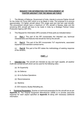 REQUEST FOR INFORMATION FOR PROCUREMENT OF
FIGHTER AIRCRAFT FOR THE INDIAN AIR FORCE
1. The Ministry of Defence, Government of India, intends to procure Fighter Aircraft
for the Indian Air Force (IAF) which is to be Made in India. The proposal is to procure
approximately 110 fighter aircraft (about 75% single seat and rest twin seat aircraft).
The procurement should have a maximum of 15% aircraft in flyaway state and the
remaining 85% aircraft will have to be made in India by a Strategic Partner/ Indian
Production Agency (SP/ IPA).
2. This Request for Information (RFI) consists of three parts as indicated below: -
(a) Part I. This part of the RFI incorporates the intended use, technical
characteristics and features that should be met by the aircraft. .
(b) Part II. This part of the RFI incorporates ToT requirements, associated
equipment and standard contract terms.
(c) Part III. This part of the RFI states the methodology of seeking response
of the vendors.
PART – I
3. Intended Use. The aircraft are intended as day and night capable, all weather
multi-role combat aircraft which can be used for the following roles:-
(a) Air Superiority
(b) Air Defence
(c) Air to Surface Operations
(d) Reconnaissance
(e) Maritime
(f) EW missions, Buddy Refuelling etc.
4. Technical Parameters. Queries on technical parameters for the aircraft are as per
Appendix A. The Original Equipment Manufacturer (OEM) is to provide para-wise
response for each aspect specified at Appendix A along with necessary additional
information.
 