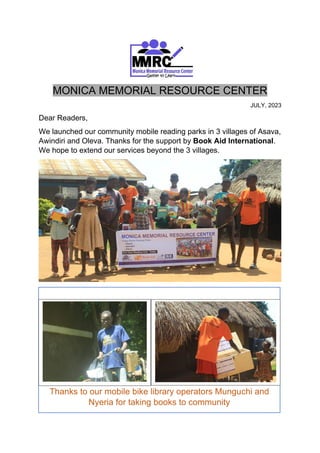 MONICA MEMORIAL RESOURCE CENTER
JULY, 2023
Dear Readers,
We launched our community mobile reading parks in 3 villages of Asava,
Awindiri and Oleva. Thanks for the support by Book Aid International.
We hope to extend our services beyond the 3 villages.
Thanks to our mobile bike library operators Munguchi and
Nyeria for taking books to community
 