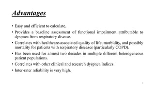 Advantages
• Easy and efficient to calculate.
• Provides a baseline assessment of functional impairment attributable to
dyspnea from respiratory disease.
• Correlates with healthcare-associated quality of life, morbidity, and possibly
mortality for patients with respiratory diseases (particularly COPD).
• Has been used for almost two decades in multiple different heterogeneous
patient populations.
• Correlates with other clinical and research dyspnea indices.
• Inter-rater reliability is very high.
9
 