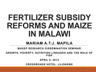 FERTILIZER SUBSIDY
REFORMS AND MAIZE
IN MALAWI
MARIAM A.T.J. MAPILA
MASSP RESEARCH DISSEMINATION SEMINAR
GROWTH, POVERTY, NUTRITION LINKAGES AND THE ROLE OF
FISP
APRIL 9, 2014
CROSSROADS HOTEL, LILONGWE
1
 