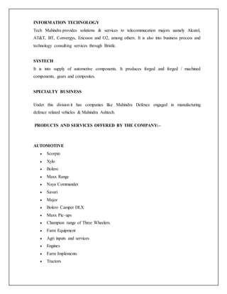 INFORMATION TECHNOLOGY
Tech Mahindra provides solutions & services to telecommucation majors namely Alcatel,
AT&T, BT, Convergys, Ericsson and O2, among others. It is also into business process and
technology consulting services through Bristle.
SYSTECH
It is into supply of automotive components. It produces forged and forged / machined
components, gears and composites.
SPECIALTY BUSINESS
Under this division it has companies like Mahindra Defence engaged in manufacturing
defence related vehicles & Mahindra Ashtech.
PRODUCTS AND SERVICES OFFERED BY THE COMPANY:–
AUTOMOTIVE
 Scorpio
 Xylo
 Bolero
 Maxx Range
 Naya Commander
 Savari
 Major
 Bolero Camper DLX
 Maxx Pic–ups
 Champion range of Three Wheelers.
 Farm Equipment
 Agri inputs and services
 Engines
 Farm Implements
 Tractors
 