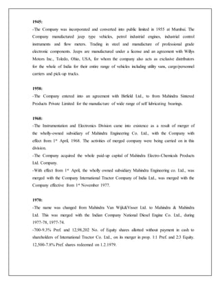 1945:
-The Company was incorporated and converted into public limited in 1955 at Mumbai. The
Company manufactured jeep type vehicles, petrol industrial engines, industrial control
instruments and flow meters. Trading in steel and manufacture of professional grade
electronic components. Jeeps are manufactured under a license and an agreement with Willys
Motors Inc., Toledo, Ohio, USA, for whom the company also acts as exclusive distributors
for the whole of India for their entire range of vehicles including utility vans, cargo/personnel
carriers and pick-up trucks.
1958:
-The Company entered into an agreement with Birfield Ltd., to from Mahindra Sintered
Products Private Limited for the manufacture of wide range of self lubricating bearings.
1968:
-The Instrumentation and Electronics Division came into existence as a result of merger of
the wholly-owned subsidiary of Mahindra Engineering Co. Ltd., with the Company with
effect from 1st April, 1968. The activities of merged company were being carried on in this
division.
-The Company acquired the whole paid-up capital of Mahindra Electro-Chemicals Products
Ltd. Company.
-With effect from 1st April, the wholly owned subsidiary Mahindra Engineering co. Ltd., was
merged with the Company International Tractor Company of India Ltd., was merged with the
Company effective from 1st November 1977.
1970:
-The name was changed from Mahindra Van Wijk&Visser Ltd. to Mahindra & Mahindra
Ltd. This was merged with the Indian Company National Diesel Engine Co. Ltd., during
1977-78, 1977-74.
-700-9.3% Pref. and 12,98,202 No. of Equity shares allotted without payment in cash to
shareholders of International Tractor Co. Ltd., on its merger in prop. 1:1 Pref. and 2:3 Equity.
12,500-7.8% Pref. shares redeemed on 1.2.1979.
 