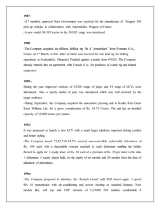 1987:
-(17 months), approval from Government was received for the manufacture of Peugeot 504
pick-up vehicles in collaboration with Automobiles Peugeot of France
-A new model M-595 tractor in the 50 H.P. range was introduced.
1988:
-The Company acquired an offshore drilling rig “lle d’ Amsterdam” from Foramer S.A.,
France on 1st March. A firm letter of intent was received for one land rig for drilling
operations at Jwalamukhi, Himachal Pradesh against a tender from ONGC. The Company
already entered into an agreement with Forasel S.A., for purchase of a land rig and related
equipment.
1989:-
During the year improved versions of CJ500 range of jeeps and FJ range of LCVs were
introduced. Also a sporty model of jeep was introduced which was well received by the
target audience.
-During September, the Company acquired the automotive pressing unit at Kanhe from Guest
Keen Williams Ltd. for a gross consideration of Rs. 28.75 Crores. The unit has an installed
capacity of 10,000 tonnes per annum.
1992:
It was proposed to launch a new LCV with a much larger platform, imported driving comfort
and better styling.
-The Company issued 72,42,719-14.5% secured non-convertible redeemable debentures of
Rs. 100 each with a detachable warrant attached to each debenture entitling the holder
thereof to apply for 1 equity share of Rs. 10 each at a premium of Rs. 20 per share in the ratio
1 debenture: 5 equity shares held, on the expiry of six months and 36 months from the date of
allotment of debentures.
1996:
-The Company proposed to introduce the ‘Armada Grand’ with XD3 diesel engine. 5 speed
BA 10 transmission with air-conditioning and power steering as standard features. New
models like, soft top and FRP versions of CL/MM 550 models, comfortable 8
 