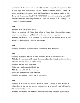 seaterArnadawith disc brakes and an optional factory fitted air conditioner, Commander 650
DI on a longer wheel base and MM 540/550 XDB models with the powerful 2.5 lines XD3
engines and all the-synchromesh 5 speed BA 10 transmission were launched during the year.
-During july the company offered US $ 100,00,000-5% convertible note during july 9, 2001
came into GDRs each representing one share at a cover sum price of US $ 11.955 per GDR.
Till date 15,73,830 shares issued.
2003:
-Unleashes Maxx Pik up utility vehicle.
-Signed an agreement with Canara Bank. Where in, Canara Bank will provide loan to those
farmers who are willing to buy Mahindra’s tractors and other farm implements.
-Mahindra and Mahindra Ltd on December 24th showcased its new products, Bolero XL and
Bolero XLS, for prospective customers in Karnataka.
2008:
-Mahindra & Mahindra acquires renowned Italian design house, GRD Italy.
2009:
-Mahindra & Mahindra unveiled its fourth generation Scorpio at an unbeatable price.
-Mahindra & Mahindra (M&M) signed the memorandum of understanding with State Bank
of Bikaner & Jaipur (SBBJ) for vehicle finance.
-Mahindra launches luxury sedan XYLO
-M&M enters retail space with Mom & Me.
-Mahindra sold 1,788 XYLOs in two weeks.
-M&M signs pact with State Bank of Bikaner.
-Mahindra gets order for 15,000 XYLO in three months.
2012:
-Mahindra & Mahindra had acquired Ssangyong Motor Company, a south Korean SUV
maker, almost a year ago and are now planning to set up an assembly plant and invest Rs.
800 crore over next 3-4 years.
-Mahindra and Mahindra wins arbitration award and class action suit against global vehicles.
 