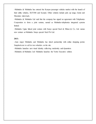 -Mahindra & Mahindra has entered the Kenyan passenger vehicles market with the launch of
their utility vehicles, XUV500 and Scorpio. Other vehicles include pick up range, Genio and
Maxximo mini-truck.
-Mahindra & Mahindra Ltd said that the company has signed an agreement with Telephonics
Corporation to form a joint venture, named as Mahindra-telephonics integrated systems
limited.
-Mahindra Ugine linked joint venture with Sanyo special Steel & Mitsui & Co. Ltd. names
new venture as Mahindra Sanyo special Steel Pvt Ltd.
2013:
-Auto major Mahindra and Mahindra has inked partnership with online shopping portal,
Snapdeal.com to sell its two-wheelers on the site.
-Mahindra launches new visual identity reflecting modernity and dynamism.
-Mahindra & Mahindra Ltd- Mahindra launches the Verito Executive edition.
 