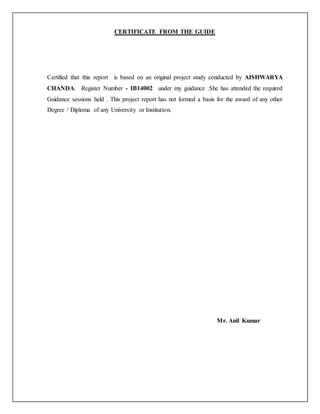 CERTIFICATE FROM THE GUIDE
Certified that this report is based on an original project study conducted by AISHWARYA
CHANDA. Register Number - IB14002 under my guidance .She has attended the required
Guidance sessions held . This project report has not formed a basis for the award of any other
Degree / Diploma of any University or Institution.
Mr. Anil Kumar
 