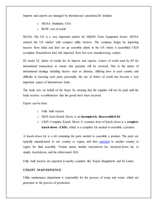Imports and exports are managed by international operations.IO includes
o MUSA: Mahindra USA
o ROW: rest of world
MUSA: The US is a very important market for M&M's Farm Equipment Sector .MUSA
entered the US market with compact utility tractors. The company began by importing
tractors from India and later set up assembly plants in the US where it assembled CKD
(complete Knockdown kits) kits imported from low-cost manufacturing centers
IO needs LC (letter of credit) for its imports and exports. Letters of credit used by IO for
international transactions to ensure that payment will be received. Due to the nature of
international dealings including factors such as distance, differing laws in each country and
difficulty in knowing each party personally, the use of letters of credit has become a very
important aspect of international trade.
The bank acts on behalf of the buyer by ensuring that the supplier will not be paid until the
bank receives a confirmation that the goods have been received.
Export can be done:
o Fully built tractors
o SKD: Semi Knock Down, is an incompletely disassembled kit
o CKD: Complete Knock Down A common form of knock-down is a complete
knock-down (CKD), which is a complete kit needed to assemble a product.
A knock-down kit is a kit containing the parts needed to assemble a product. The parts are
typically manufactured in one country or region, and then exported to another country or
region for final assembly. Variant names include knockdown kit, knocked-down kit, or
simply knockdown, and the abbreviated KD.
Fully built tractors are exported to nearby countries like Nepal, Bangladesh and Sri Lanka.
UTILITY MAINTEINENCE
Utility maintenance department is responsible for the process of scrap and waste, which are
generated in the process of production.
 