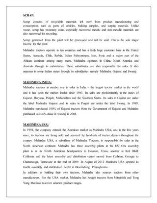 SCRAP:
Scrap consists of recyclable materials left over from product manufacturing and
consumption, such as parts of vehicles, building supplies, and surplus materials. Unlike
waste, scrap has monetary value, especially recovered metals, and non-metallic materials are
also recovered for recycling.
Scrap generated from the plant will be processed and will be sold. This is the sole major
income for the plant.
Mahindra tractors operate in ten countries and has a fairly large customer base in the United
States, Australia, Chile, Serbia, Indian Subcontinent, Iran, Syria and a major part of the
African continent among many more. Mahindra operates in China, North America and
Australia through its subsidiaries. These subsidiaries are also responsible for sales. It also
operates in some Indian states through its subsidiaries namely Mahindra Gujarat and Swaraj.
MAHINDRA INDIA:
Mahindra tractors in number one in sales in India – the largest tractor market in the world
and it has been the market leader since 1983. Its sales are predominantly in the states of
Gujarat, Haryana, Punjab, Maharashtra and the Southern States. Its sales in Gujarat are under
the label Mahindra Gujarat and its sales in Punjab are under the label Swaraj. In 1999,
Mahindra purchased 100% of Gujarat tractors from the Government of Gujarat and Mahindra
purchased a 64.6% stake in Swaraj in 2004.
MAHINDRA USA:
In 1994, the company entered the American market as Mahindra USA, and in the few years
since, its tractors are being sold and serviced by hundreds of tractor dealers throughout the
country. Mahindra USA, a subsidiary of Mahindra Tractors, is responsible for sales in the
North American continent. Mahindra has three assembly plants in the US. One assembly
plant is at its North American headquarters in Houstan, Texas, another in Red Bluff,
California and the latest assembly and distribution centre moved from Calhoun, Georgia to
Chattanooga, Tennessee at the end of 2009. In August of 2012 Mahindra USA opened its
fourth assembly and distribution centre in Bloomsburg, Pennsylvania.
In addition to building their own tractors, Mahindra also sources tractors from other
manufacturers. For the USA market, Mahindra has bought tractors from Mitsubishi and Tong
Yang Moolsan to cover selected product ranges.
 