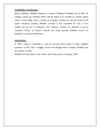 MAHINDRA AUSTRALIA:
Based in Brisbane, Mahindra Australia is a branch of Mahindra & Mahindra Ltd. In 2005, the
company entered the Australian market with the launch of its assembly & customer support
centre in Acacia Ridge, QLD. Currently, the company’s products are sold and serviced by 40
dealers throughout Australia. Mahindra Australia is also responsible for sales in New
Zealand and the rest of Australasia. The Company's products are distributed in Fiji by
Carpenters Motors. In Western Australia and South Australia, Mahindra tractors are
distributed by McIntosh Distribution.
JIANGLING:
In 2004, seeing an opportunity to enter the growing tractor market in China, Mahindra
purchased an 80% stake in Jiangling Tractors from Jiangling Motor Company. Mahindra also
has a factory in China.
Mahindra has also formed a joint venture with Yueda group in Yancheng, China.
 