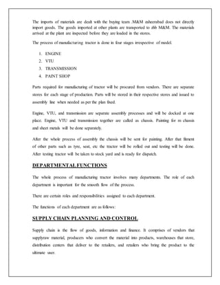 The imports of materials are dealt with the buying team .M&M zaheerabad does not directly
import goods. The goods imported at other plants are transported to zhb M&M. The materials
arrived at the plant are inspected before they are loaded in the stores.
The process of manufacturing tractor is done in four stages irrespective of model.
1. ENGINE
2. VTU
3. TRANSMISSION
4. PAINT SHOP
Parts required for manufacturing of tractor will be procured from vendors. There are separate
stores for each stage of production. Parts will be stored in their respective stores and issued to
assembly line when needed as per the plan fixed.
Engine, VTU, and transmission are separate assembly processes and will be docked at one
place. Engine, VTU and transmission together are called as chassis. Painting for m chassis
and sheet metals will be done separately.
After the whole process of assembly the chassis will be sent for painting. After that fitment
of other parts such as tyre, seat, etc the tractor will be rolled out and testing will be done.
After testing tractor will be taken to stock yard and is ready for dispatch.
DEPARTMENTALFUNCTIONS
The whole process of manufacturing tractor involves many departments. The role of each
department is important for the smooth flow of the process.
There are certain roles and responsibilities assigned to each department.
The functions of each department are as follows:
SUPPLY CHAIN PLANNING AND CONTROL
Supply chain is the flow of goods, information and finance. It comprises of vendors that
supplyraw material, producers who convert the material into products, warehouses that store,
distribution centers that deliver to the retailers, and retailers who bring the product to the
ultimate user.
 