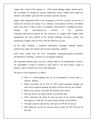 Supply chain controls all the functions of SCM, namely planning, logistics, material and be
fully accountable for meeting the customer requirements. Process includes from buying raw
materials to the finished goods and till the products reach the customers
Supply Chain Management (SCM) is the management of the flow of goods and services. It
includes the movement and storage of raw materials, work-in-process inventory, and finished
goods from point of origin to point of consumption. Interconnected or interlinked networks,
channels and node businesses are involved in the provision
of products and services required by end customers in a supply chain. Supply chain
management has been defined as the "design, planning, execution, control, and
monitoring of supply chain activities with the objective of create
ng net value, building a competitive infrastructure, leveraging worldwide logistics,
synchronizing supply with demand and measuring performance globally."
SCM draws heavily from the areas of operations management, logistics, procurement,
and information technology, and strives for an integrated approach.
This department performs major role and is directly related to the manufacturing of tractors.
The responsibility of buying of material or parts related to the plan received, storage of
material, control of material lies down in this department.
The process of this department is as follows:
 There is a central planning team set up in headquarters of tractor plant i.e.,
kandivali, Mumbai.
 Market forecasting will be done by CPP (central production planning) and
report will be prepared regarding the model of tractors that may have demand.
 Based on the capacity of the plant the draft plan will be drawn.
 This plan will be sent to plant and this is not the final plan.
 SCPC department will analyze the plan and check for the material availability
and manpower so that they can report whether the plan can be achieved.
 If the plan cannot be achieved they will report to CPP with the reasons.
 After taking into account the concerns raised by plant, the CPP will issue the
final plan.
 
