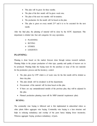  This plan will be given for three months.
 The plan of the first month will be given week wise.
 The plan of the next two months will be tentative.
 The production for the month will be based on the plan.
 This plan is given on every month 23rd and it is to be executed for the next
month.
After the final plan, the planning of material will be done by the SCPC department. This
department is divided into four sub categories for easy operations.
 PLANNING
 BUYING
 STORES
 LOGISTICS
PLANNING:
Planning is done based on the market forecast done through various research methods.
Planning Helps in the proper production of what type, quantity and quality of tractors are to
be produced. Planning helps the buying team for the purchase or issue of the raw materials
for the production process and the inventory control.
 The plan given by CPP which is of week wise for the first month will be divided as
three day plan.
 This plan details will be circulated to all the departments.
 Procurement of the material will be done based on this plan.
 If there are any unmanufactured models of the previous plan, they will be adjusted In
this plan.
 Planned production planning team will fix MRP (material requirement plan).
BUYING:
The commodity wise buying is followed and is first implemented in zaheerabad where as
other plants follow aggregate wise buying. Commodity wise buying is a lean structure and
helps in reducing redundancy and overlap of the parts hence helping fewer inventories.
Whereas aggregate buying produces redundancy of parts.
 