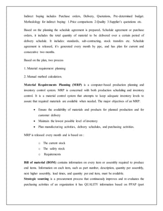 Indirect buying includes Purchase orders, Delivery, Quotations, Pre-determined budget.
Methodology for indirect buying: 1.Price comparisons 2.Quality 3.Supplier’s quotations etc.
Based on the planning the schedule agreement is prepared. Schedule agreement or purchase
orders, it includes the total quantity of material to be delivered over a certain period of
delivery schedule. It includes: standards, sub-contracting, stock transfers etc. Schedule
agreement is released, it’s generated every month by ppc, and has plan for current and
consecutive two months.
Based on the plan, two process
1. Material requirement planning
2. Manual method calculation.
Material Requirements Planning (MRP) is a computer-based production planning and
inventory control system. MRP is concerned with both production scheduling and inventory
control. It is a material control system that attempts to keep adequate inventory levels to
assure that required materials are available when needed. The major objectives of an MRP:
 Ensure the availability of materials and products for planned production and for
customer delivery
 Maintain the lowest possible level of inventory
 Plan manufacturing activities, delivery schedules, and purchasing activities.
MRP is released every month and is based on :
o The current stock
o The safety stock
o Requirements
Bill of material (BOM) contains information on every item or assembly required to produce
end items. Information on each item, such as part number, description, quantity per assembly,
next higher assembly, lead times, and quantity per end item, must be available.
Strategic sourcing is a procurement process that continuously improves and re-evaluates the
purchasing activities of an organization it has QUALITY information based on PPAP (part
 