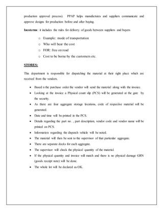 production approval process). PPAP helps manufactures and suppliers communicate and
approve designs for production before and after buying.
Incoterms: it includes the rules for delivery of goods between suppliers and buyers
o Example: mode of transportation
o Who will bear the cost
o FOR: free on road
o Cost to be borne by the customers etc.
STORES:
This department is responsible for dispatching the material at their right place which are
received from the vendors.
 Based n the purchase order the vendor will send the material along with the invoice.
 Looking at the invoice a Physical count slip (PCS) will be generated at the gate by
the security.
 As there are four aggregate storage locations, code of respective material will be
generated.
 Date and time will be printed in the PCS.
 Details regarding the part no. , part description, vendor code and vendor name will be
printed on PCS.
 Information regarding the dispatch vehicle will be noted.
 The material will then be sent to the supervisor of that particular aggregate.
 There are separate docks for each aggregate.
 The supervisor will check the physical quantity of the material.
 If the physical quantity and invoice will match and there is no physical damage GRN
(goods receipt note) will be done.
 The whole lot will be declared as OK.
 