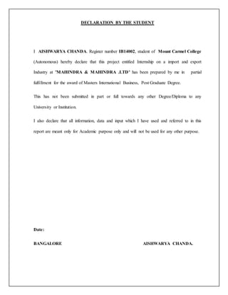 DECLARATION BY THE STUDENT
I AISHWARYA CHANDA. Register number IB14002, student of Mount Carmel College
(Autonomous) hereby declare that this project entitled Internship on a import and export
Industry at "MAHINDRA & MAHINDRA .LTD" has been prepared by me in partial
fulfillment for the award of Masters International Business, Post Graduate Degree.
This has not been submitted in part or full towards any other Degree/Diploma to any
University or Institution.
I also declare that all information, data and input which I have used and referred to in this
report are meant only for Academic purpose only and will not be used for any other purpose.
Date:
BANGALORE AISHWARYA CHANDA.
 